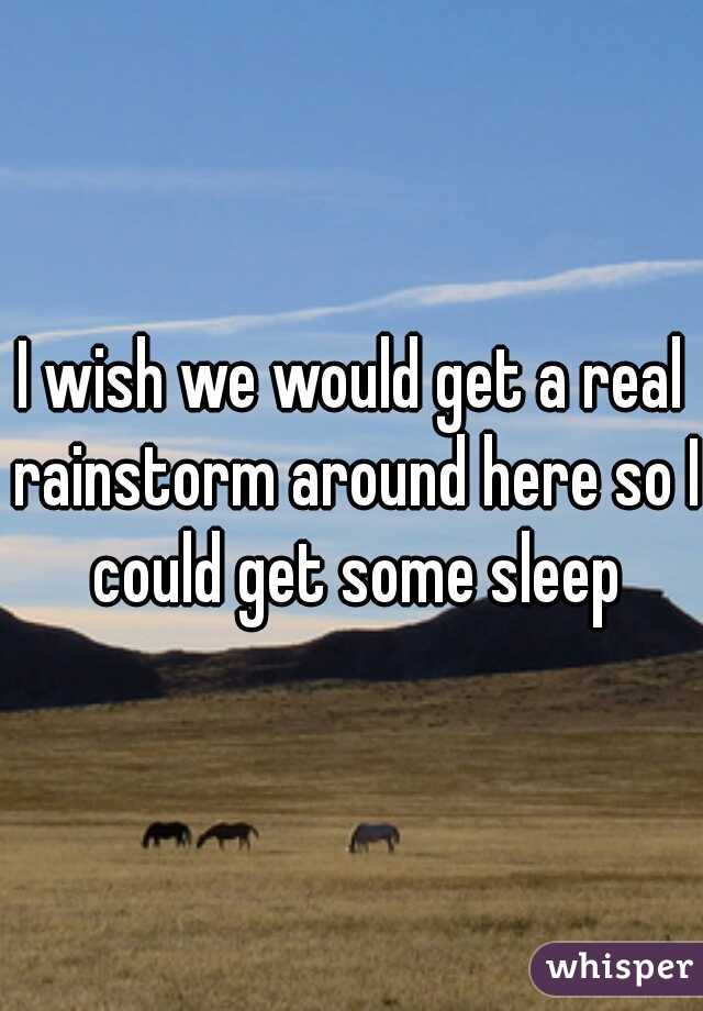 I wish we would get a real rainstorm around here so I could get some sleep