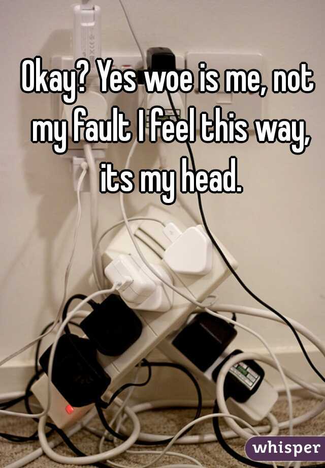 Okay? Yes woe is me, not my fault I feel this way, its my head.
