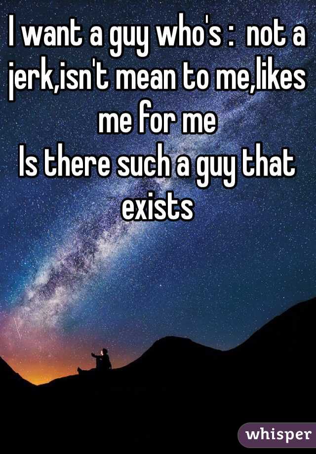 I want a guy who's :  not a jerk,isn't mean to me,likes me for me 
Is there such a guy that exists