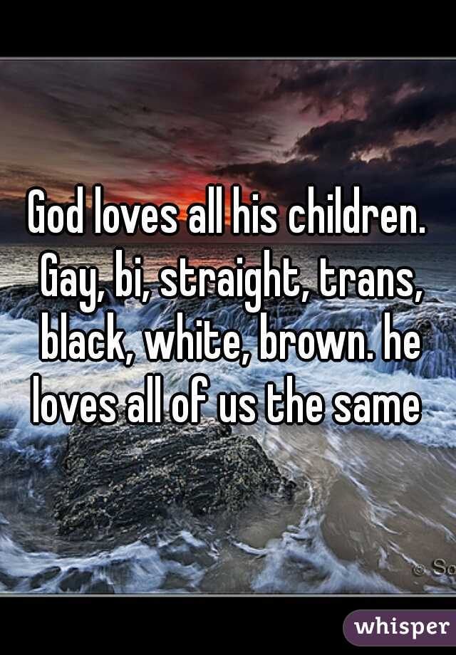 God loves all his children. Gay, bi, straight, trans, black, white, brown. he loves all of us the same 