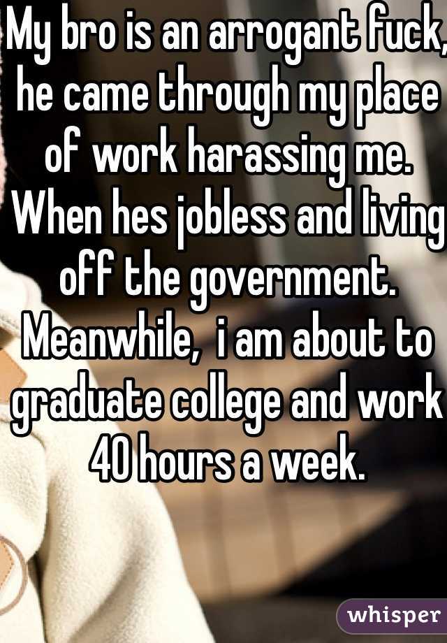 My bro is an arrogant fuck, he came through my place of work harassing me. When hes jobless and living off the government. Meanwhile,  i am about to graduate college and work 40 hours a week.