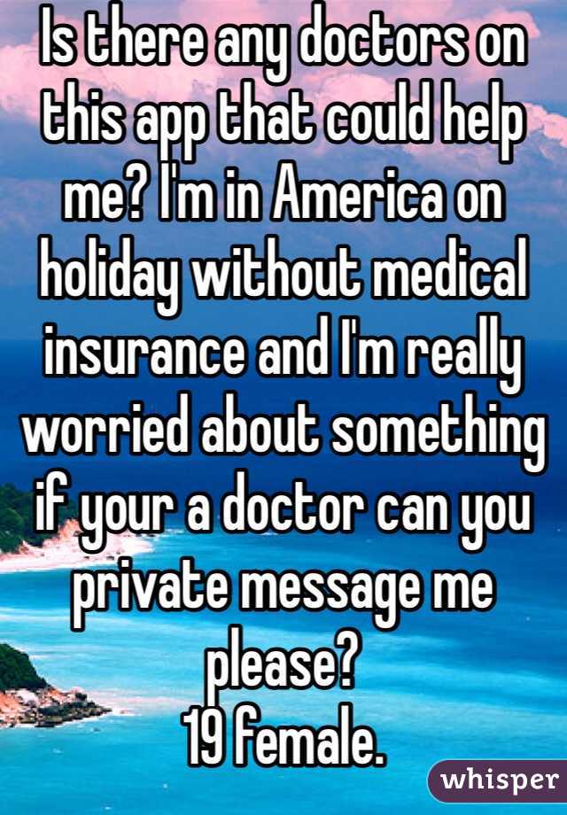 Is there any doctors on this app that could help me? I'm in America on holiday without medical insurance and I'm really worried about something if your a doctor can you private message me please? 
19 female. 