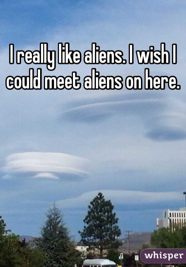 I really like aliens. I wish I could meet aliens on here.