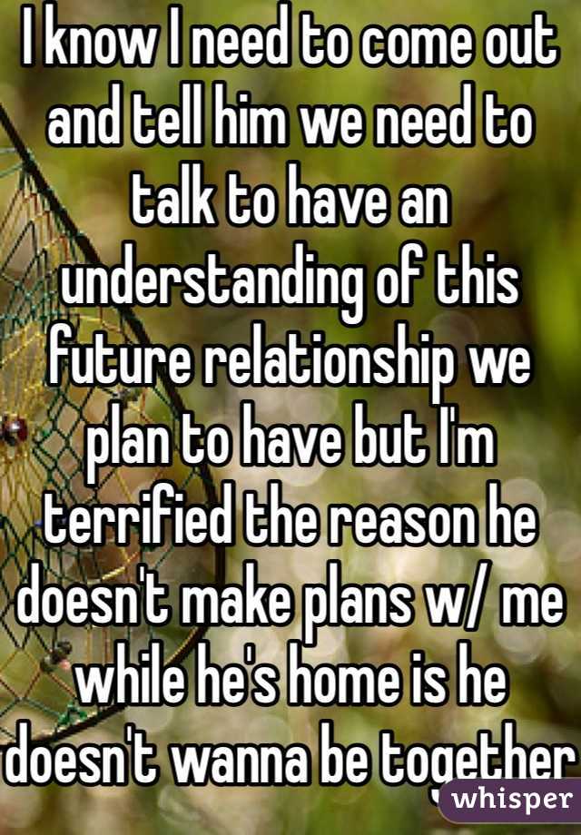 I know I need to come out and tell him we need to talk to have an understanding of this future relationship we plan to have but I'm terrified the reason he doesn't make plans w/ me while he's home is he doesn't wanna be together