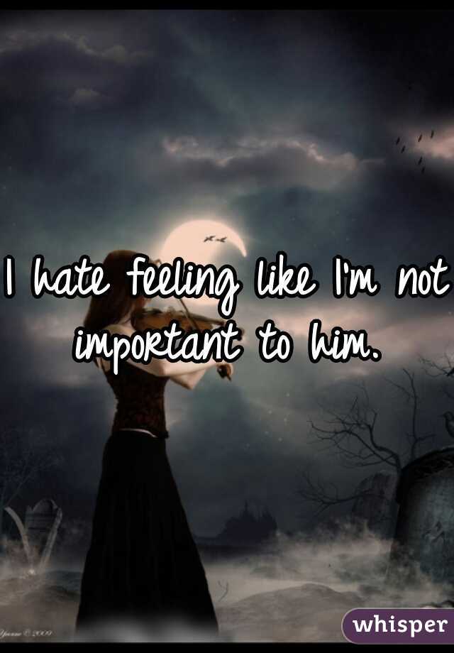 I hate feeling like I'm not important to him. 