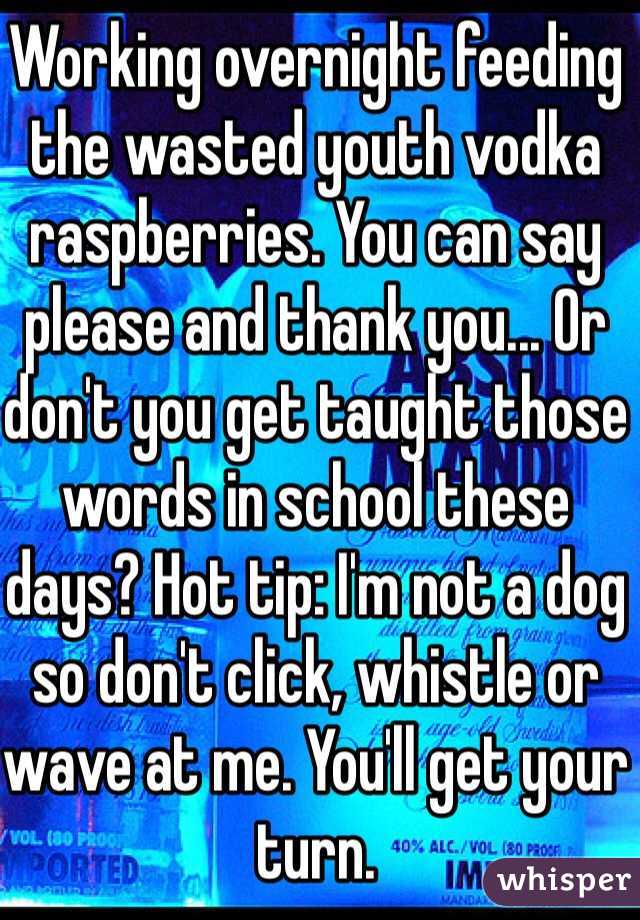 Working overnight feeding the wasted youth vodka raspberries. You can say please and thank you... Or don't you get taught those words in school these days? Hot tip: I'm not a dog so don't click, whistle or wave at me. You'll get your turn. 