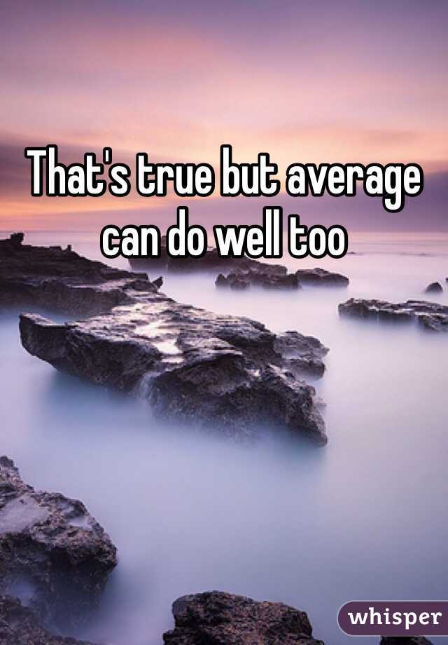 That's true but average can do well too