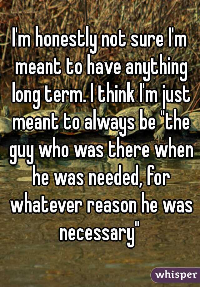 I'm honestly not sure I'm meant to have anything long term. I think I'm just meant to always be "the guy who was there when he was needed, for whatever reason he was necessary" 
