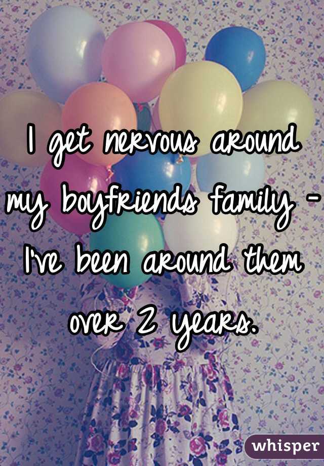 I get nervous around my boyfriends family -
I've been around them over 2 years.