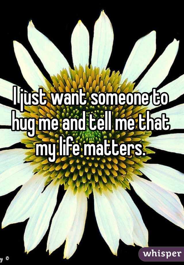 I just want someone to hug me and tell me that my life matters.