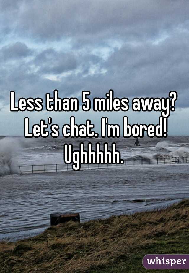 Less than 5 miles away? Let's chat. I'm bored! Ughhhhh. 