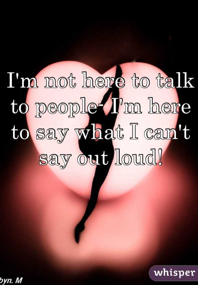 I'm not here to talk to people- I'm here to say what I can't say out loud!