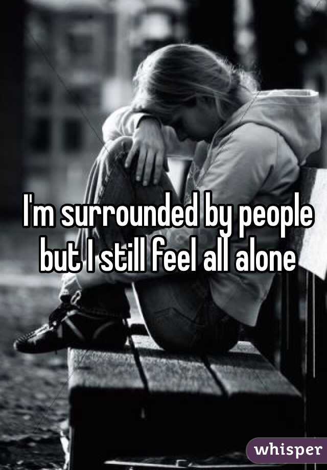 I'm surrounded by people but I still feel all alone