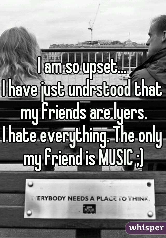 I am so upset...
I have just undrstood that my friends are lyers.
I hate everything. The only my friend is MUSIC ;)

