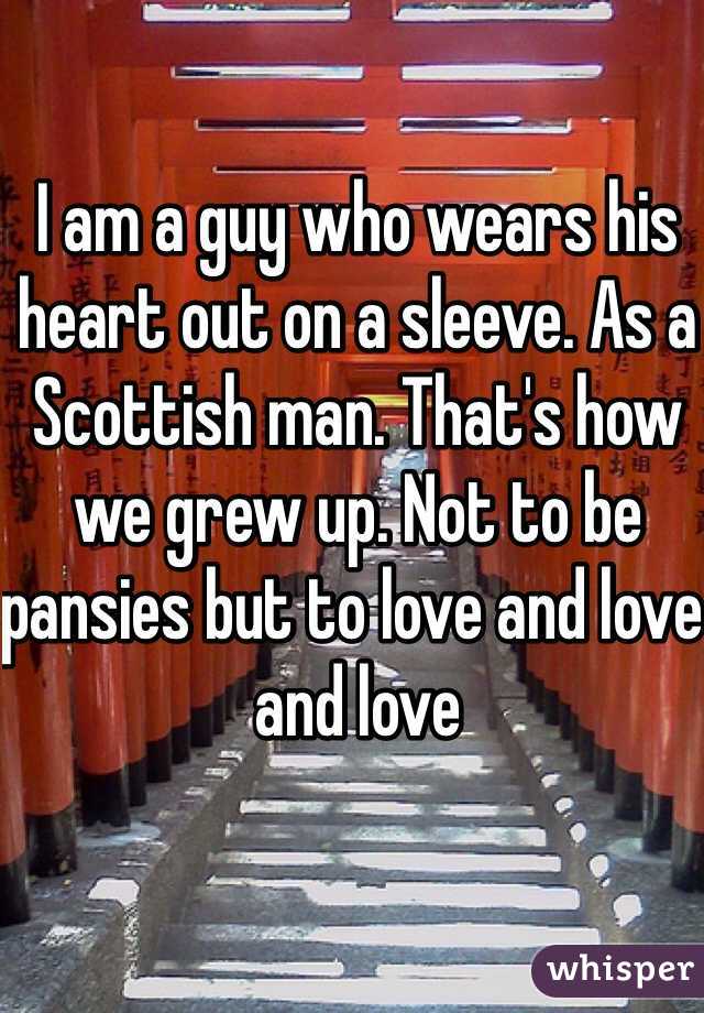I am a guy who wears his heart out on a sleeve. As a Scottish man. That's how we grew up. Not to be pansies but to love and love and love