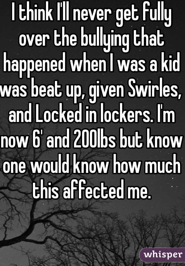I think I'll never get fully over the bullying that happened when I was a kid was beat up, given Swirles, and Locked in lockers. I'm now 6' and 200lbs but know one would know how much this affected me. 