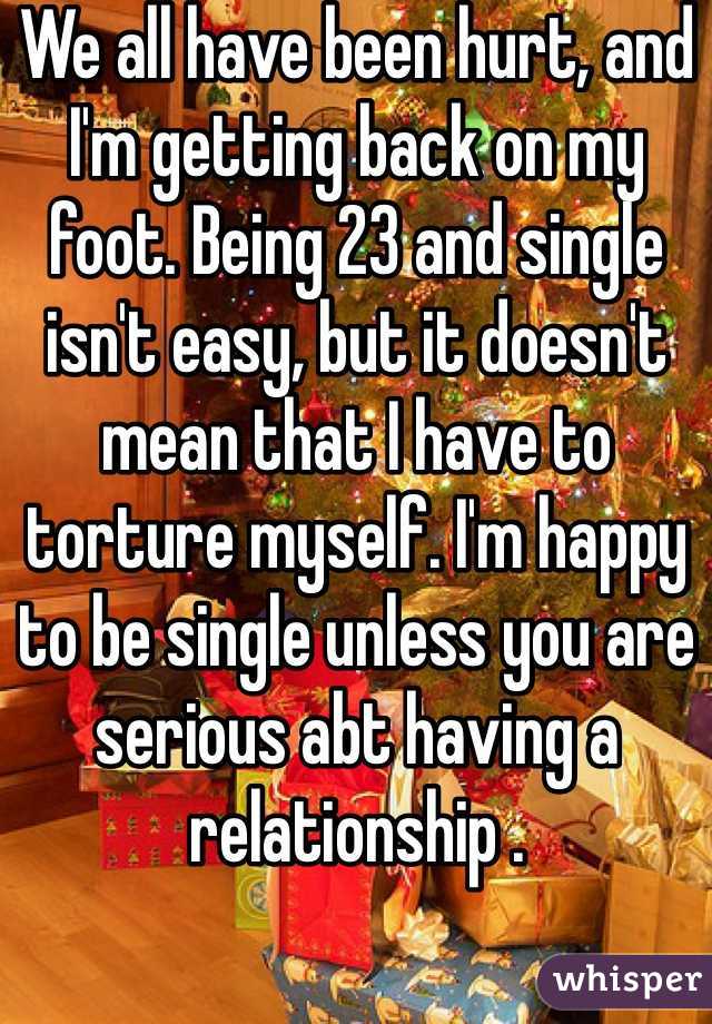 We all have been hurt, and I'm getting back on my foot. Being 23 and single isn't easy, but it doesn't mean that I have to torture myself. I'm happy to be single unless you are serious abt having a relationship . 