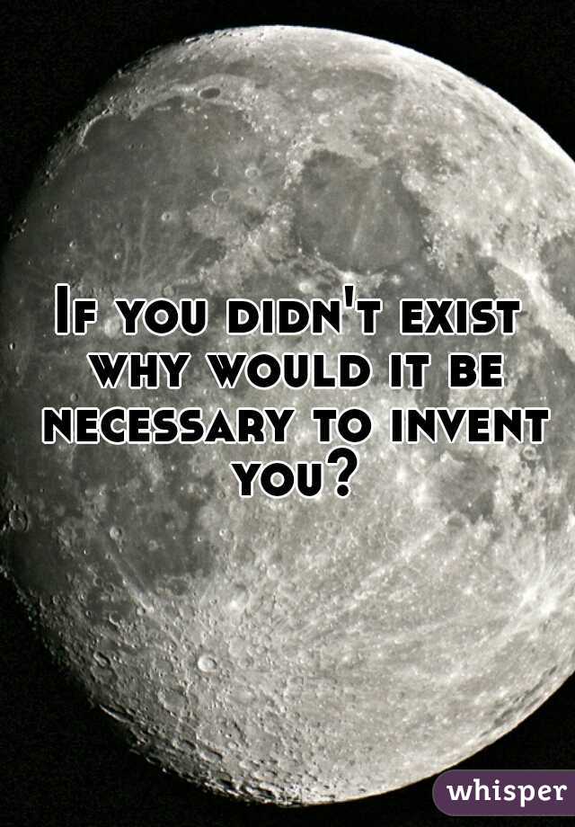 If you didn't exist why would it be necessary to invent you?