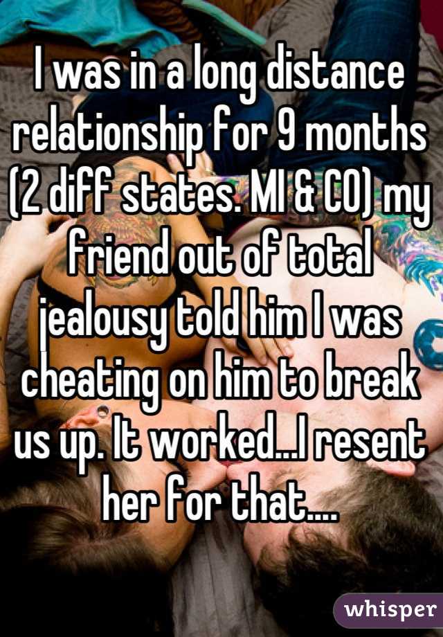 I was in a long distance relationship for 9 months (2 diff states. MI & CO) my friend out of total jealousy told him I was cheating on him to break us up. It worked...I resent her for that....
