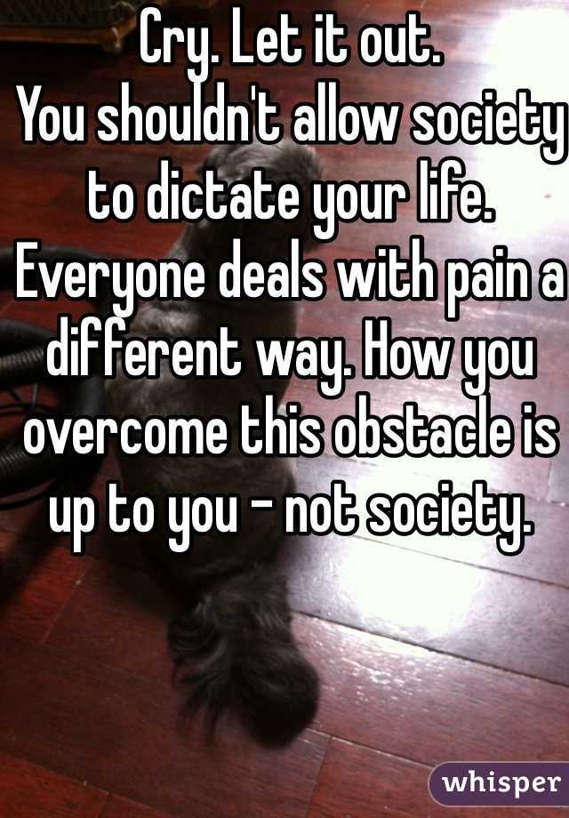 Cry. Let it out.
You shouldn't allow society to dictate your life.
Everyone deals with pain a different way. How you overcome this obstacle is up to you - not society.