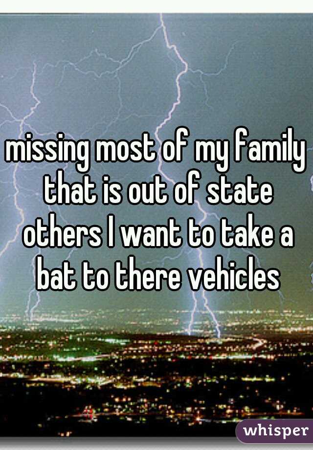 missing most of my family that is out of state others I want to take a bat to there vehicles