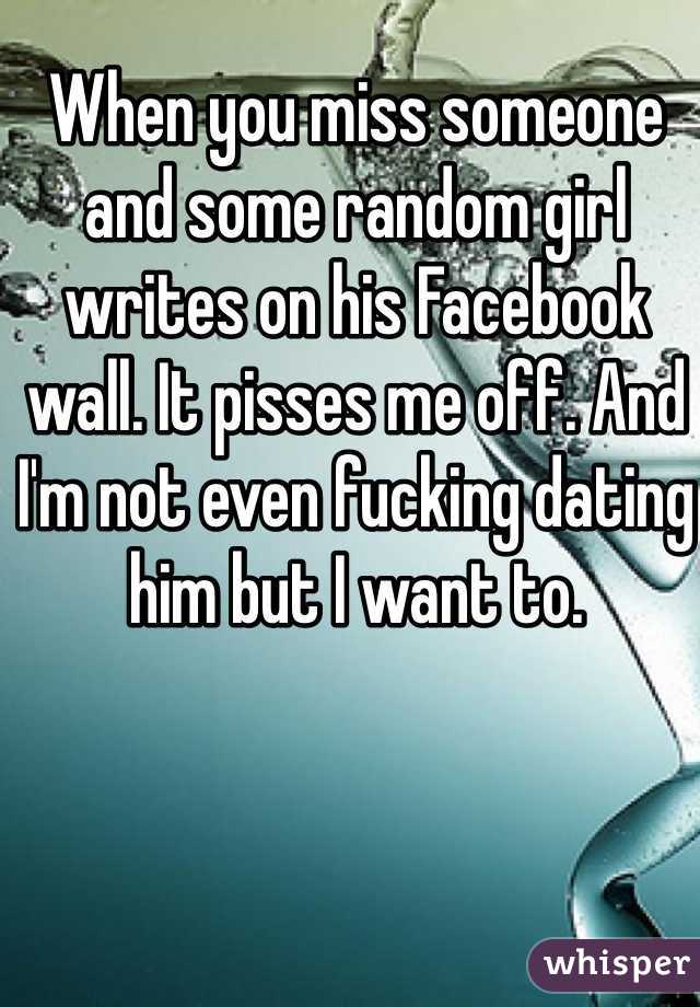 When you miss someone and some random girl writes on his Facebook wall. It pisses me off. And I'm not even fucking dating him but I want to. 