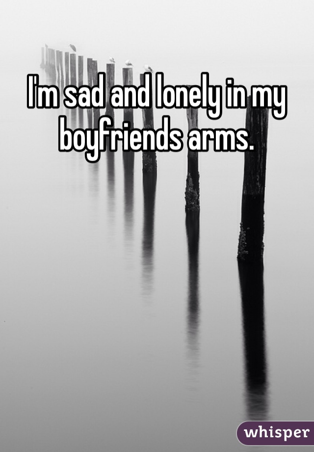 I'm sad and lonely in my boyfriends arms. 