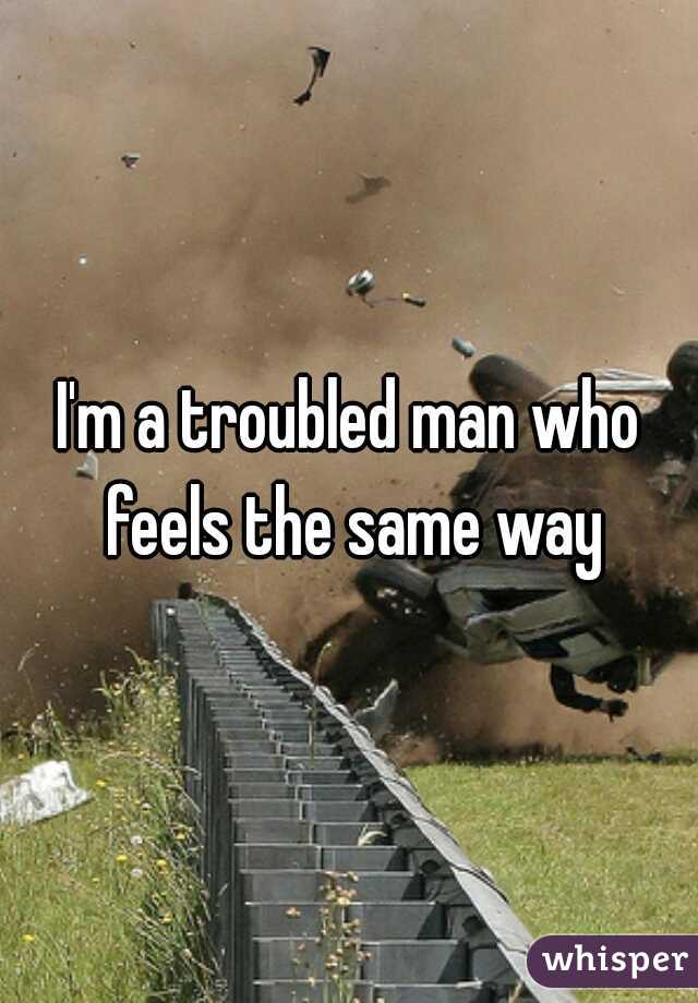 I'm a troubled man who feels the same way