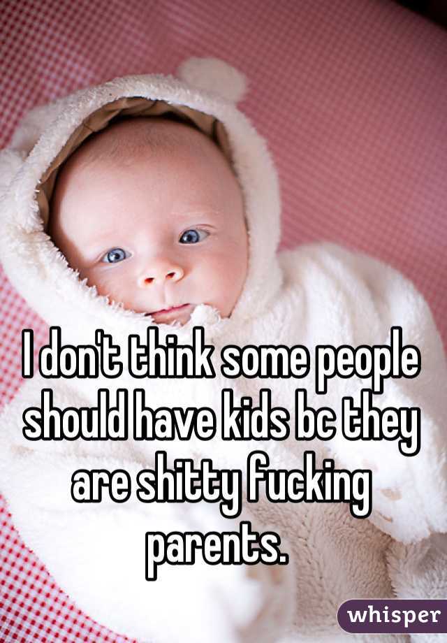 I don't think some people should have kids bc they are shitty fucking parents. 