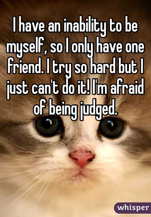 I have an inability to be myself, so I only have one friend. I try so hard but I just can't do it! I'm afraid of being judged. 