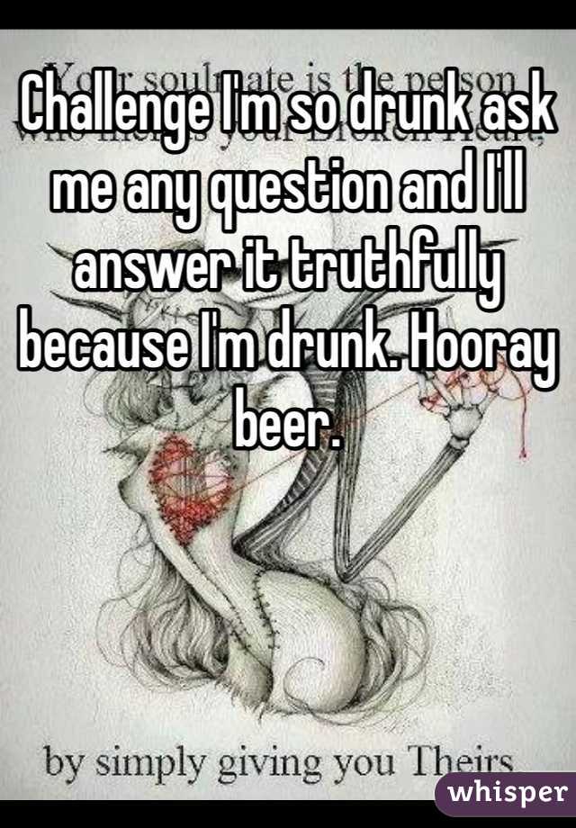 Challenge I'm so drunk ask me any question and I'll answer it truthfully because I'm drunk. Hooray beer. 