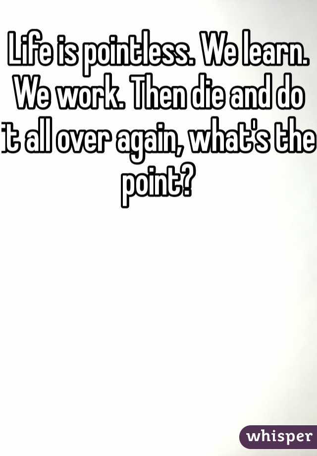 Life is pointless. We learn. We work. Then die and do it all over again, what's the point?