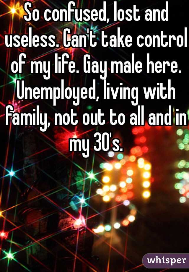 So confused, lost and useless. Can't take control of my life. Gay male here. Unemployed, living with family, not out to all and in my 30's. 
