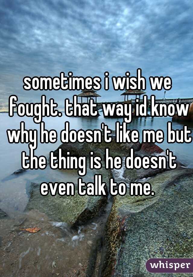 sometimes i wish we fought. that way id know why he doesn't like me but the thing is he doesn't even talk to me. 