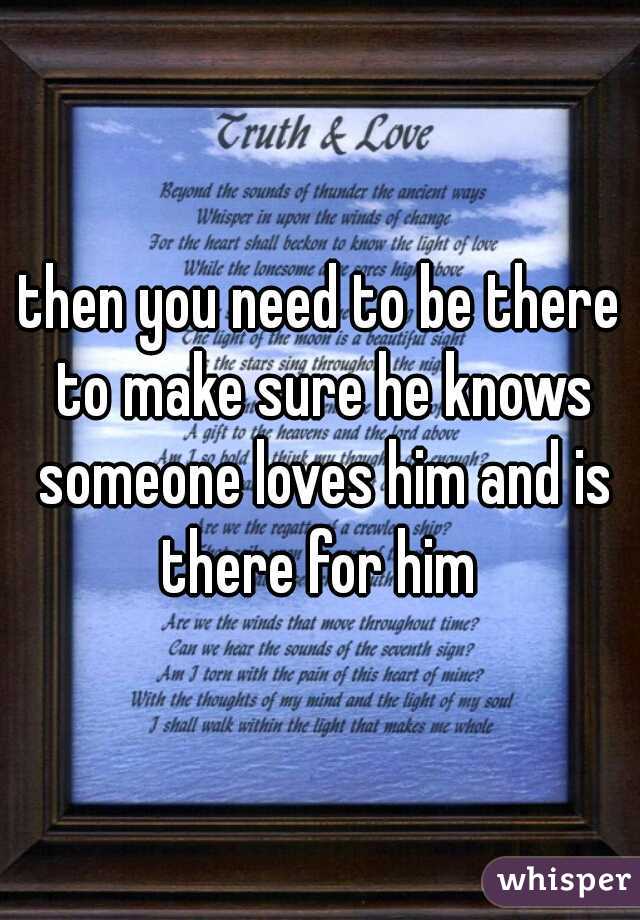 then you need to be there to make sure he knows someone loves him and is there for him 