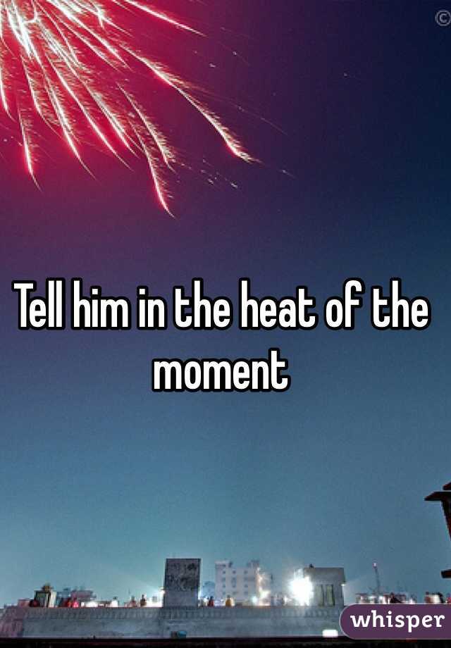Tell him in the heat of the moment