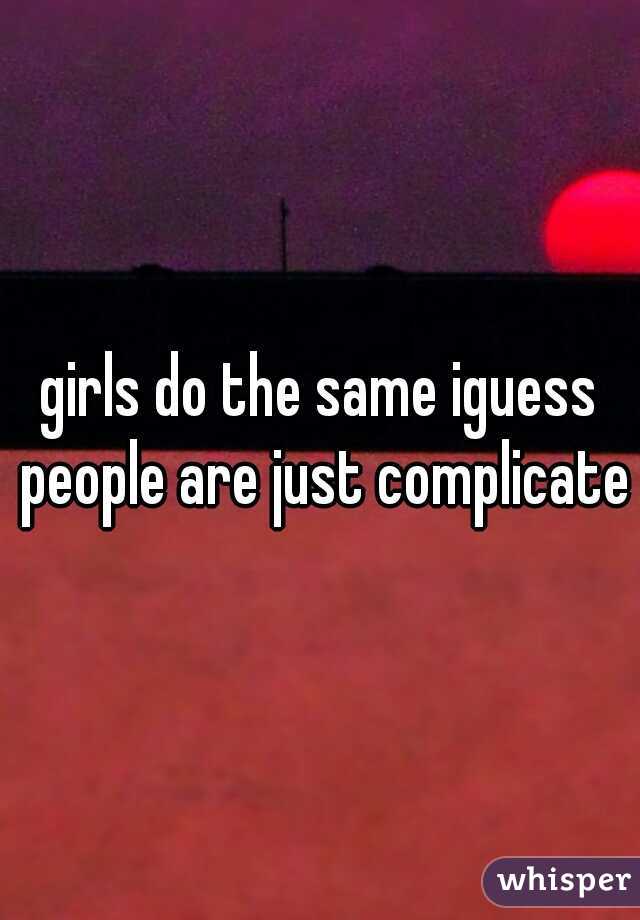 girls do the same iguess people are just complicated