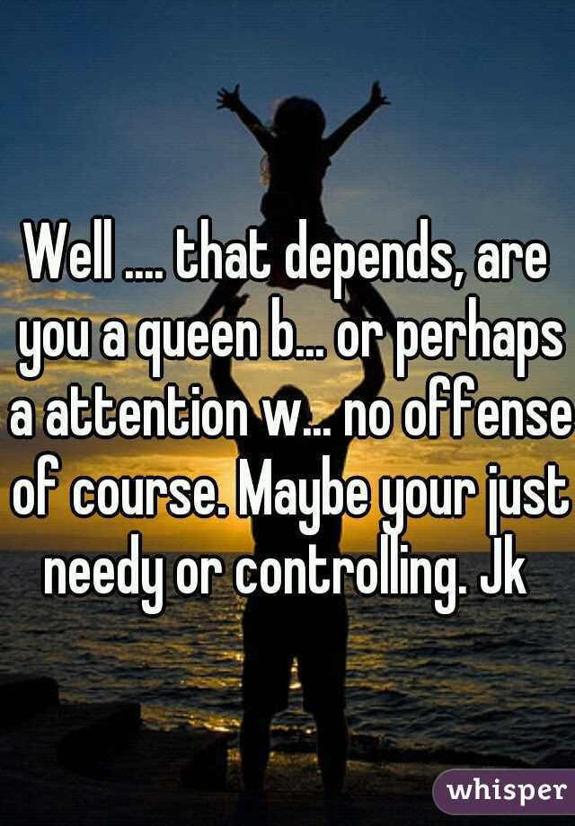 Well .... that depends, are you a queen b... or perhaps a attention w... no offense of course. Maybe your just needy or controlling. Jk 