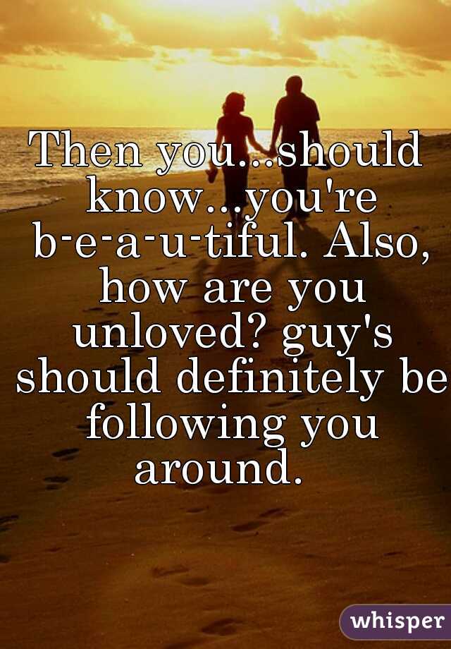 Then you...should know...you're b-e-a-u-tiful. Also, how are you unloved? guy's should definitely be following you around.  
