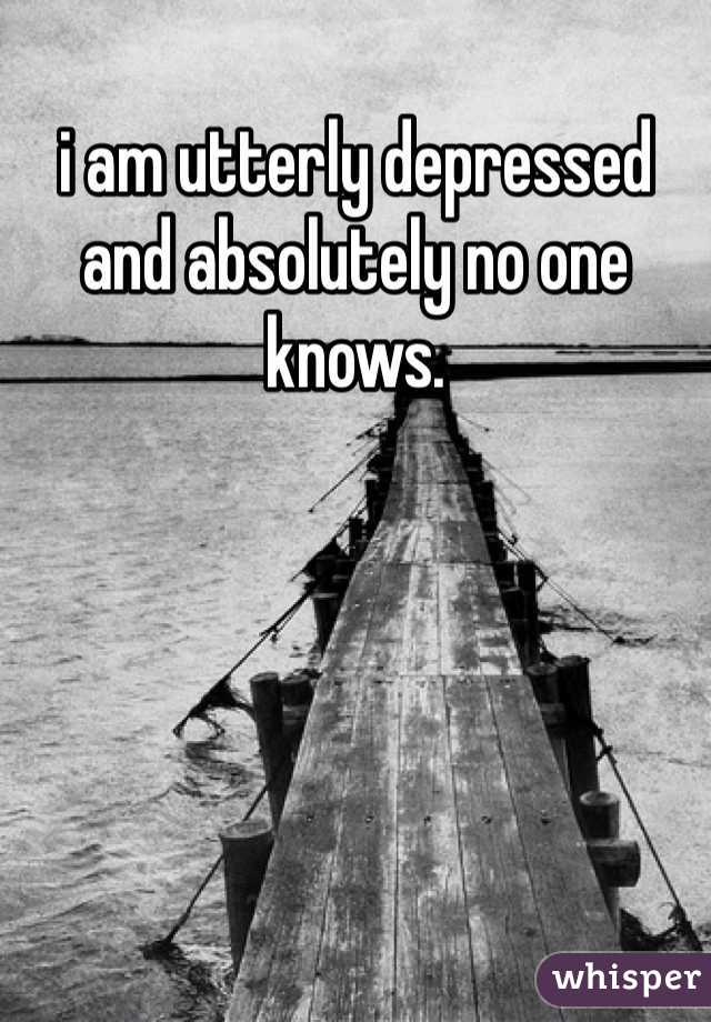 i am utterly depressed and absolutely no one knows. 
