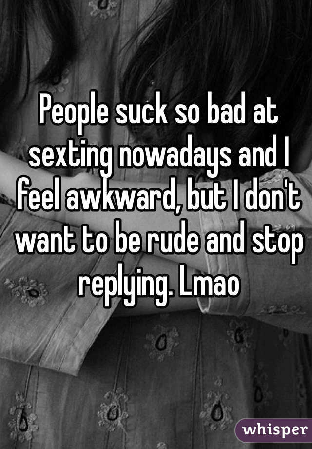 People suck so bad at sexting nowadays and I feel awkward, but I don't want to be rude and stop replying. Lmao