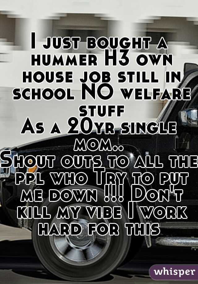 I just bought a hummer H3 own house job still in school NO welfare stuff
As a 20yr single mom.. 
Shout outs to all the ppl who Try to put me down !!! Don't kill my vibe I work hard for this 