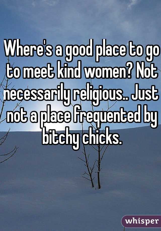 Where's a good place to go to meet kind women? Not necessarily religious.. Just not a place frequented by bitchy chicks. 