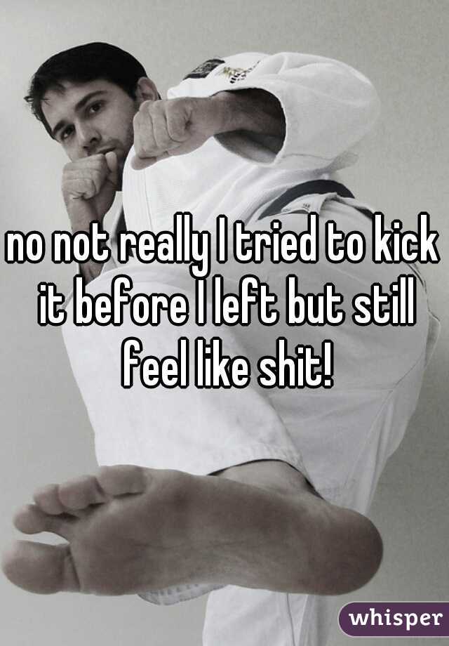 no not really I tried to kick it before I left but still feel like shit!