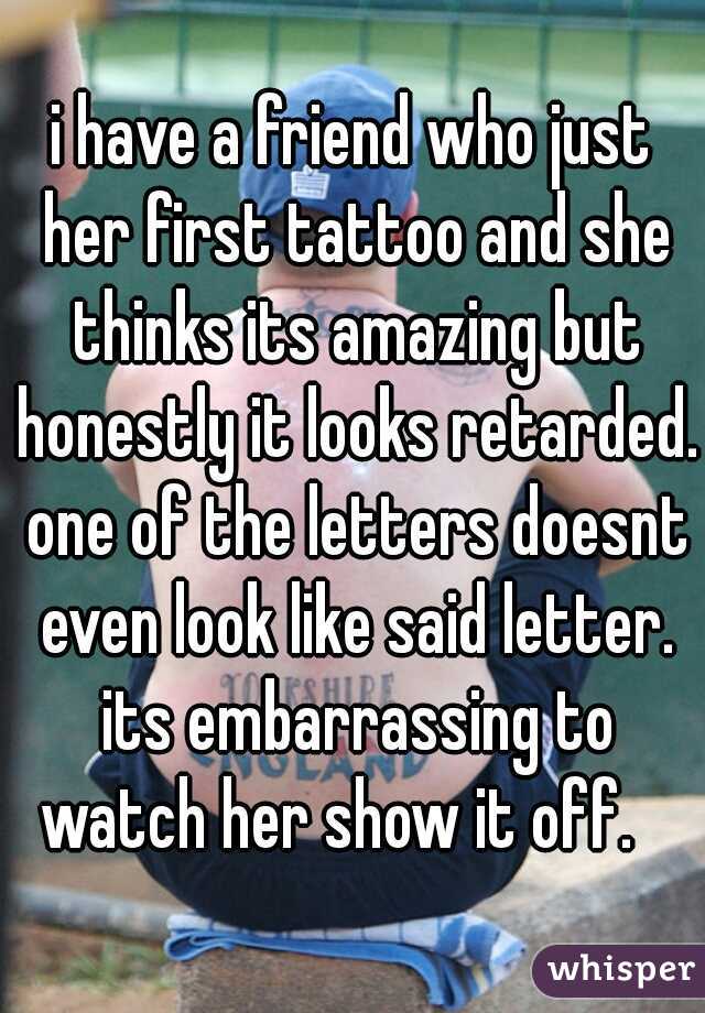 i have a friend who just her first tattoo and she thinks its amazing but honestly it looks retarded. one of the letters doesnt even look like said letter. its embarrassing to watch her show it off.   