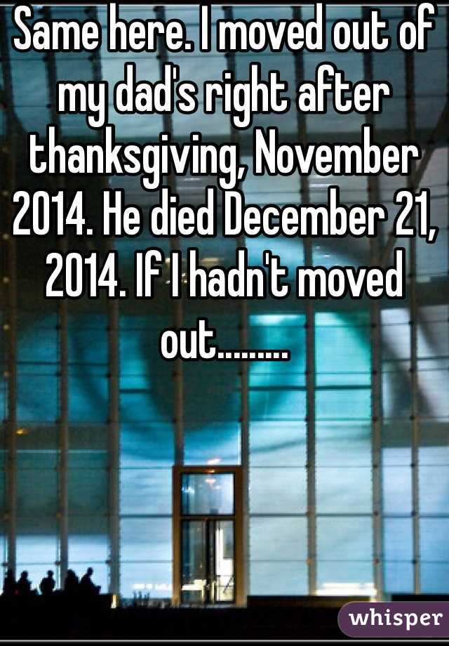 Same here. I moved out of my dad's right after thanksgiving, November 2014. He died December 21, 2014. If I hadn't moved out.........