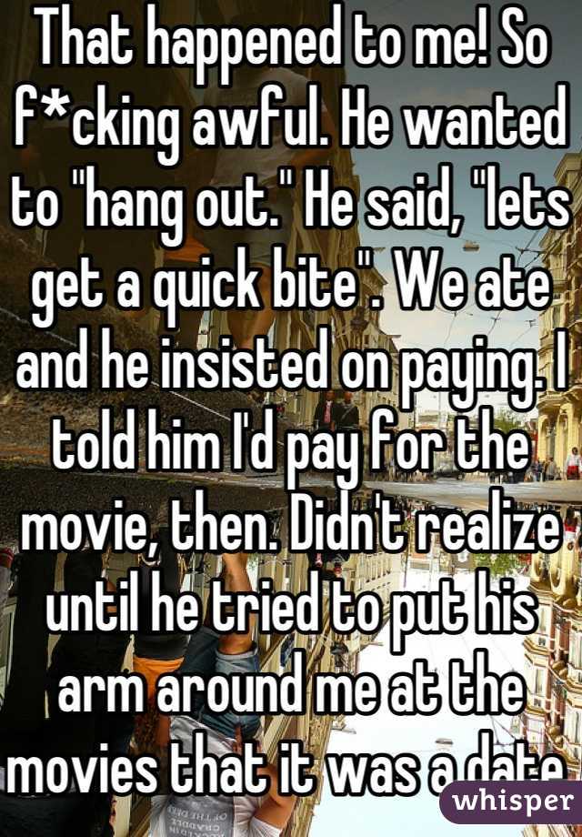 That happened to me! So f*cking awful. He wanted to "hang out." He said, "lets get a quick bite". We ate and he insisted on paying. I told him I'd pay for the movie, then. Didn't realize until he tried to put his arm around me at the movies that it was a date. Awkward!!