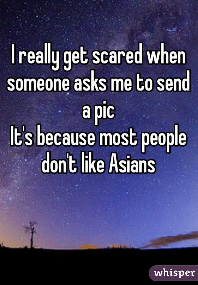 I really get scared when someone asks me to send a pic
It's because most people don't like Asians 