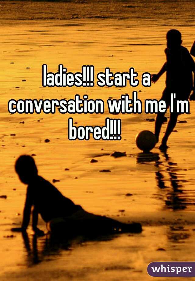 ladies!!! start a conversation with me I'm bored!!!  