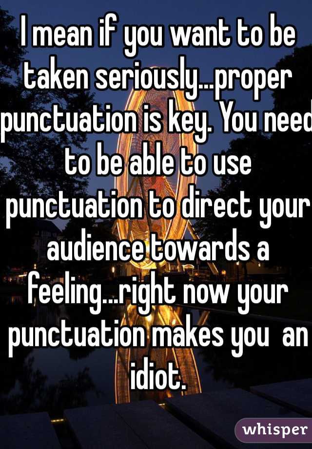 I mean if you want to be taken seriously...proper punctuation is key. You need to be able to use punctuation to direct your audience towards a feeling...right now your punctuation makes you  an idiot. 